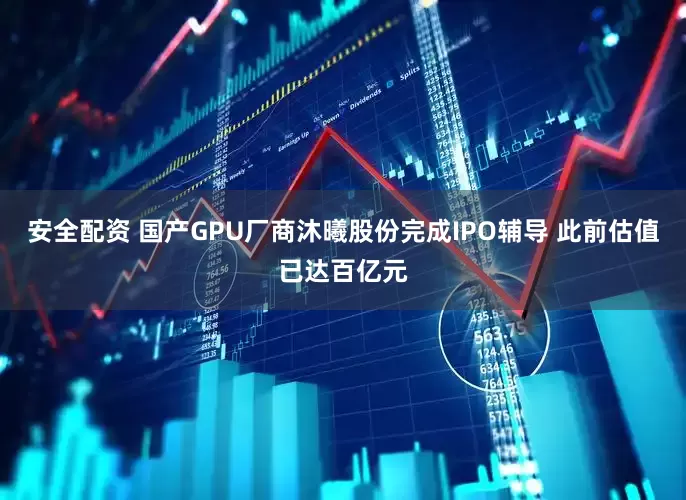 安全配资 国产GPU厂商沐曦股份完成IPO辅导 此前估值已达百亿元