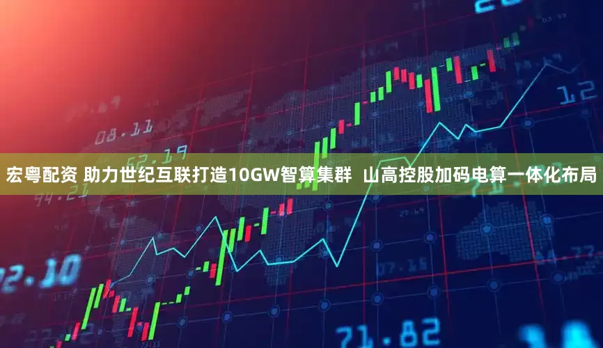宏粤配资 助力世纪互联打造10GW智算集群  山高控股加码电算一体化布局
