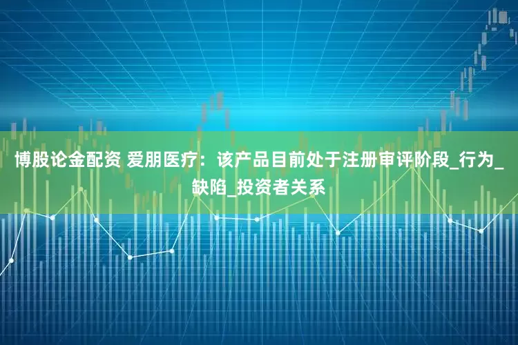 博股论金配资 爱朋医疗：该产品目前处于注册审评阶段_行为_缺陷_投资者关系