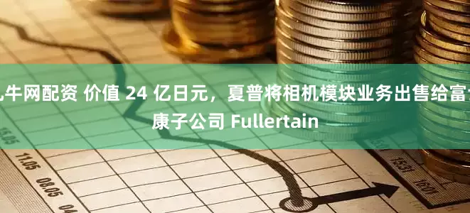 九牛网配资 价值 24 亿日元，夏普将相机模块业务出售给富士康子公司 Fullertain