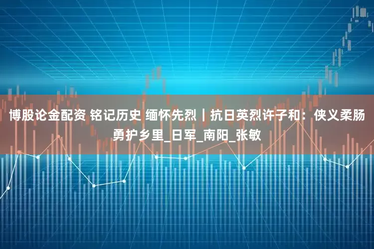 博股论金配资 铭记历史 缅怀先烈｜抗日英烈许子和：侠义柔肠勇护乡里_日军_南阳_张敏