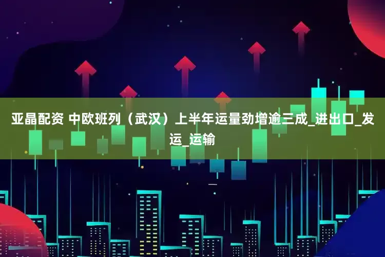 亚晶配资 中欧班列（武汉）上半年运量劲增逾三成_进出口_发运_运输