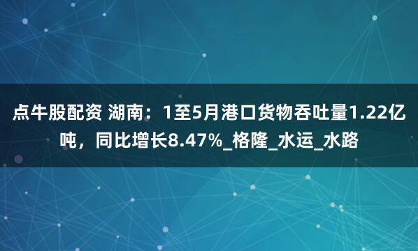 点牛股配资 湖南：1至5月港口货物吞吐量1.22亿吨，同比增长8.47%_格隆_水运_水路