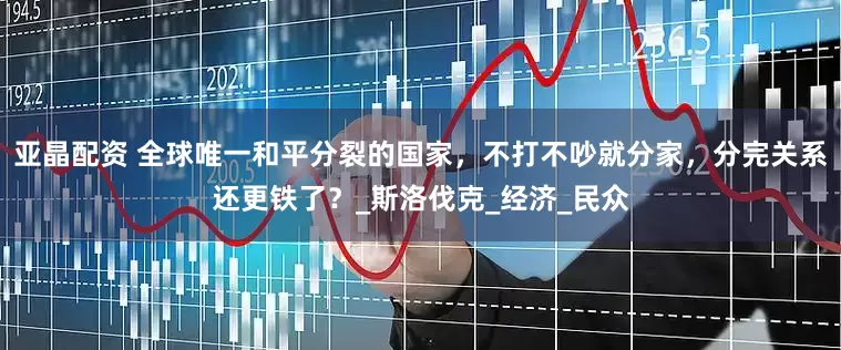 亚晶配资 全球唯一和平分裂的国家，不打不吵就分家，分完关系还更铁了？_斯洛伐克_经济_民众