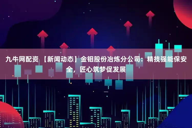 九牛网配资 【新闻动态】金钼股份冶炼分公司：精技强能保安全，匠心筑梦促发展
