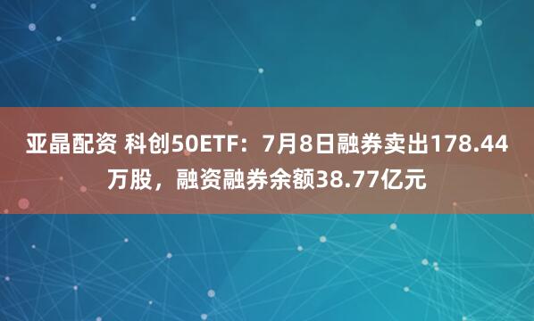 亚晶配资 科创50ETF：7月8日融券卖出178.44万股，融资融券余额38.77亿元