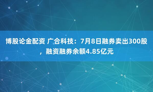 博股论金配资 广合科技：7月8日融券卖出300股，融资融券余额4.85亿元