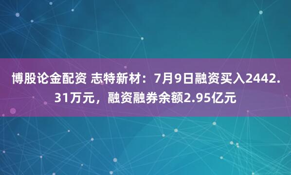 博股论金配资 志特新材：7月9日融资买入2442.31万元，融资融券余额2.95亿元
