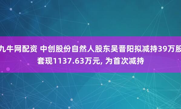 九牛网配资 中创股份自然人股东吴晋阳拟减持39万股套现1137.63万元, 为首次减持