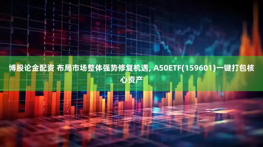 博股论金配资 布局市场整体强势修复机遇, A50ETF(159601)一键打包核心资产