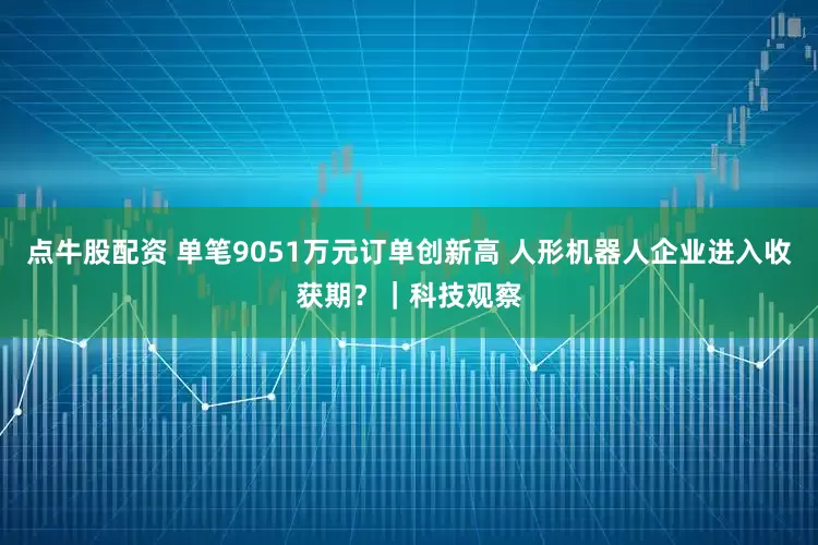 点牛股配资 单笔9051万元订单创新高 人形机器人企业进入收获期？｜科技观察