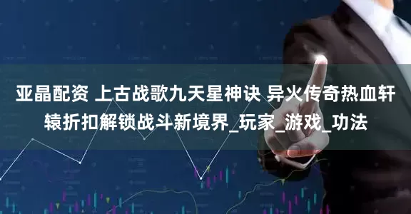 亚晶配资 上古战歌九天星神诀 异火传奇热血轩辕折扣解锁战斗新境界_玩家_游戏_功法