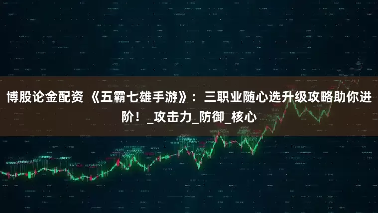 博股论金配资 《五霸七雄手游》：三职业随心选升级攻略助你进阶！_攻击力_防御_核心