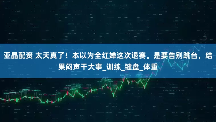 亚晶配资 太天真了！本以为全红婵这次退赛。是要告别跳台，结果闷声干大事_训练_键盘_体重