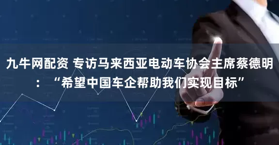 九牛网配资 专访马来西亚电动车协会主席蔡德明： “希望中国车企帮助我们实现目标”