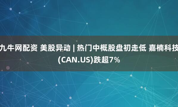 九牛网配资 美股异动 | 热门中概股盘初走低 嘉楠科技(CAN.US)跌超7%