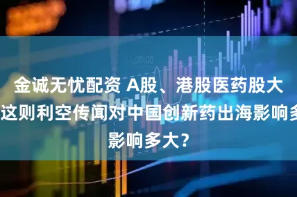 金诚无忧配资 A股、港股医药股大跌，这则利空传闻对中国创新药出海影响多大？
