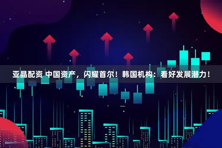 亚晶配资 中国资产，闪耀首尔！韩国机构：看好发展潜力！