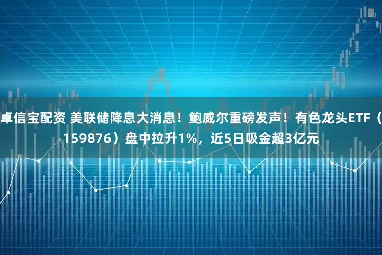 卓信宝配资 美联储降息大消息！鲍威尔重磅发声！有色龙头ETF（159876）盘中拉升1%，近5日吸金超3亿元
