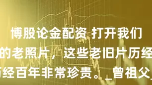 博股论金配资 打开我们家尘封已久的老照片，这些老旧片历经百年非常珍贵。_曾祖父_奶奶_米氏