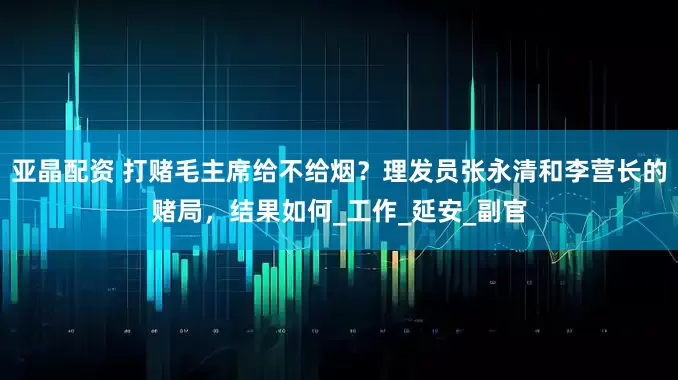 亚晶配资 打赌毛主席给不给烟？理发员张永清和李营长的赌局，结果如何_工作_延安_副官