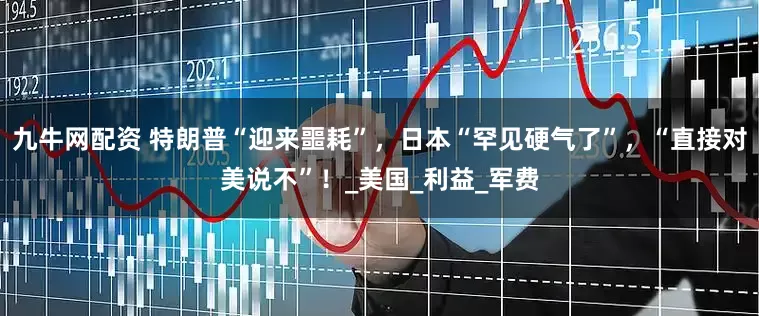 九牛网配资 特朗普“迎来噩耗”，日本“罕见硬气了”，“直接对美说不”！_美国_利益_军费