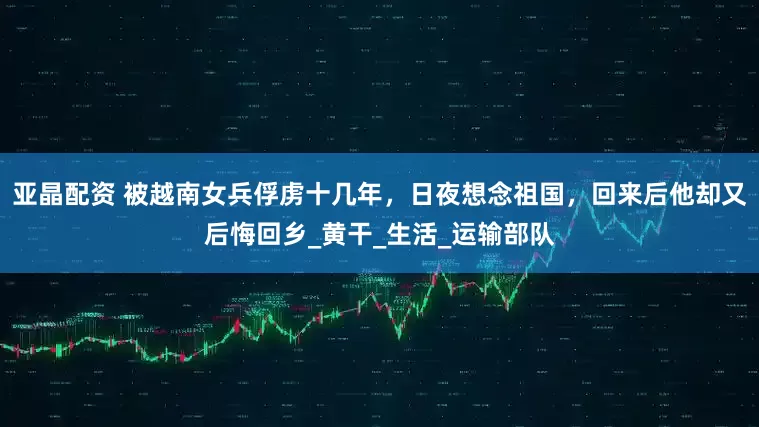 亚晶配资 被越南女兵俘虏十几年，日夜想念祖国，回来后他却又后悔回乡_黄干_生活_运输部队