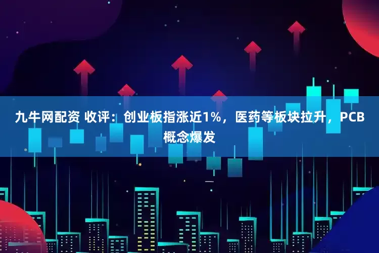 九牛网配资 收评：创业板指涨近1%，医药等板块拉升，PCB概念爆发