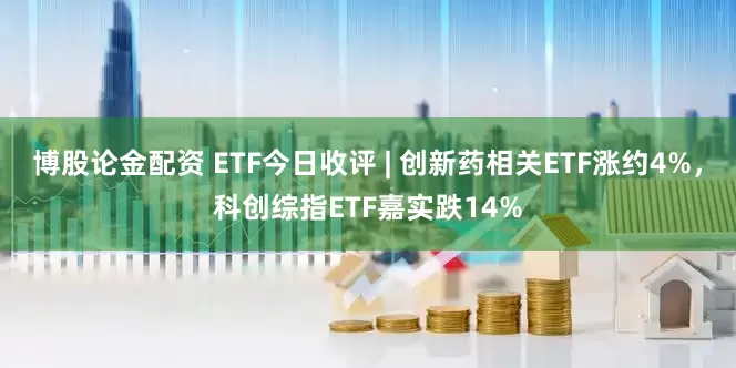 博股论金配资 ETF今日收评 | 创新药相关ETF涨约4%，科创综指ETF嘉实跌14%
