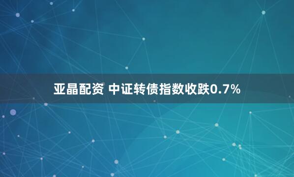 亚晶配资 中证转债指数收跌0.7%