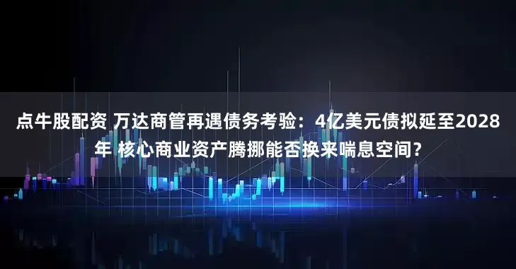点牛股配资 万达商管再遇债务考验：4亿美元债拟延至2028年 核心商业资产腾挪能否换来喘息空间？