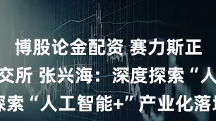 博股论金配资 赛力斯正式挂牌港交所 张兴海：深度探索“人工智能+”产业化落地应用