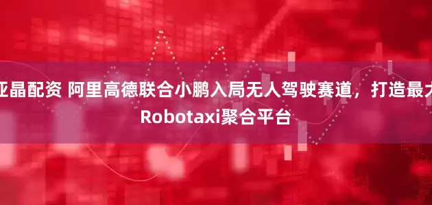 亚晶配资 阿里高德联合小鹏入局无人驾驶赛道，打造最大Robotaxi聚合平台