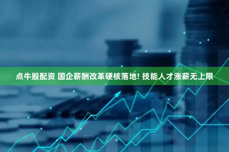 点牛股配资 国企薪酬改革硬核落地! 技能人才涨薪无上限