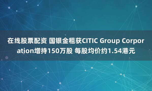 在线股票配资 国银金租获CITIC Group Corporation增持150万股 每股均价约1.54港元