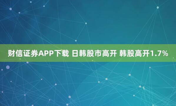 财信证券APP下载 日韩股市高开 韩股高开1.7%