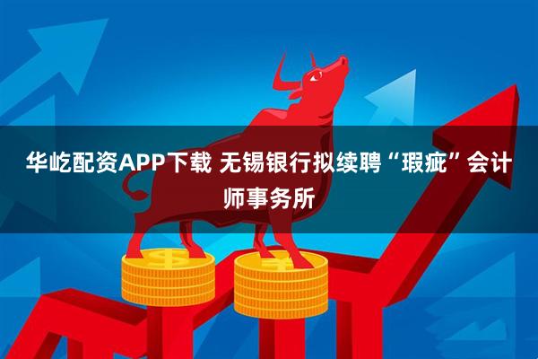华屹配资APP下载 无锡银行拟续聘“瑕疵”会计师事务所